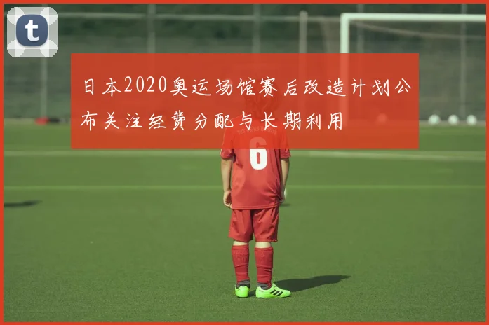 日本2020奥运场馆赛后改造计划公布关注经费分配与长期利用