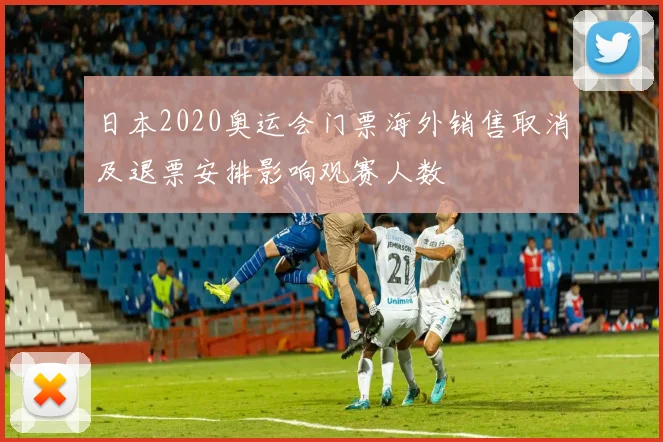 日本2020奥运会门票海外销售取消及退票安排影响观赛人数