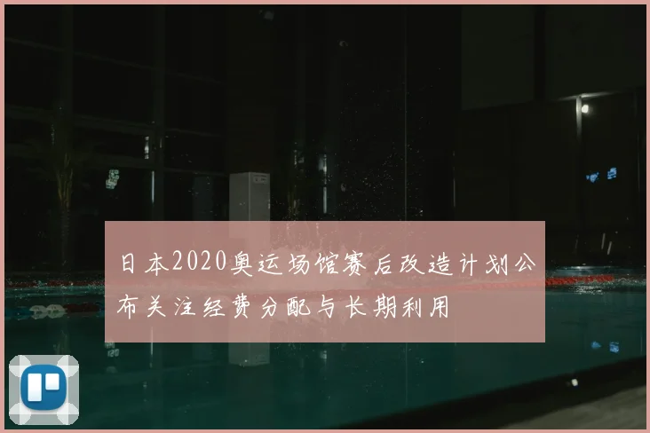 日本2020奥运场馆赛后改造计划公布关注经费分配与长期利用