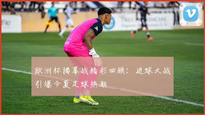 欧洲杯揭幕战精彩回顾：进球大战引爆今夏足球热潮
